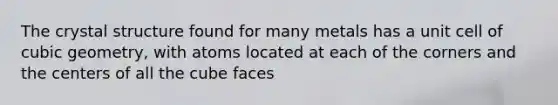 The crystal structure found for many metals has a unit cell of cubic geometry, with atoms located at each of the corners and the centers of all the cube faces