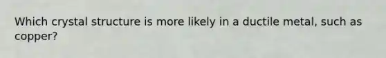 Which crystal structure is more likely in a ductile metal, such as copper?
