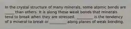 In the crystal structure of many minerals, some atomic bonds are _____ than others. It is along these weak bonds that minerals tend to break when they are stressed. _________ is the tendency of a mineral to break or _________ along planes of weak bonding.