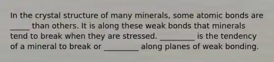 In the crystal structure of many minerals, some atomic bonds are _____ than others. It is along these weak bonds that minerals tend to break when they are stressed. _________ is the tendency of a mineral to break or _________ along planes of weak bonding.