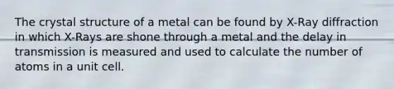 The crystal structure of a metal can be found by X-Ray diffraction in which X-Rays are shone through a metal and the delay in transmission is measured and used to calculate the number of atoms in a unit cell.