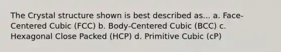 The Crystal structure shown is best described as... a. Face-Centered Cubic (FCC) b. Body-Centered Cubic (BCC) c. Hexagonal Close Packed (HCP) d. Primitive Cubic (cP)