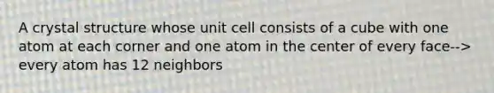 A crystal structure whose unit cell consists of a cube with one atom at each corner and one atom in the center of every face--> every atom has 12 neighbors