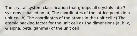 The crystal system classification that groups all crystals into 7 systems is based on: a) The coordinates of the lattice points in a unit cell b) The coordinates of the atoms in the unit cell c) The atomic packing factor for the unit cell d) The dimensions (a, b, c, & alpha, beta, gamma) of the unit cell