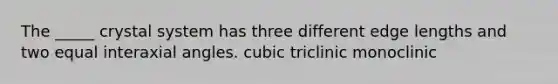 The _____ crystal system has three different edge lengths and two equal interaxial angles. cubic triclinic monoclinic