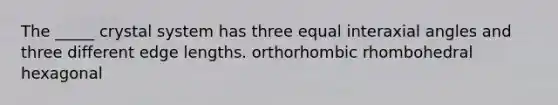 The _____ crystal system has three equal interaxial angles and three different edge lengths. orthorhombic rhombohedral hexagonal