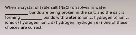 When a crystal of table salt (NaCl) dissolves in water, ____________ bonds are being broken in the salt, and the salt is forming ___________ bonds with water a) ionic, hydrogen b) ionic, ionic c) hydrogen, ionic d) hydrogen, hydrogen e) none of these choices are correct