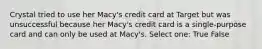 Crystal tried to use her Macy's credit card at Target but was unsuccessful because her Macy's credit card is a single-purpose card and can only be used at Macy's. Select one: True False