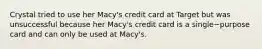 Crystal tried to use her​ Macy's credit card at Target but was unsuccessful because her​ Macy's credit card is a single−purpose card and can only be used at​ Macy's.