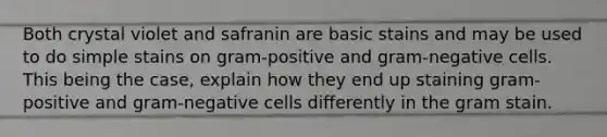 Both crystal violet and safranin are basic stains and may be used to do simple stains on gram-positive and gram-negative cells. This being the case, explain how they end up staining gram-positive and gram-negative cells differently in the gram stain.