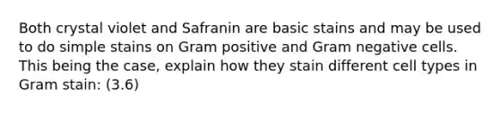 Both crystal violet and Safranin are basic stains and may be used to do simple stains on Gram positive and Gram negative cells. This being the case, explain how they stain different cell types in Gram stain: (3.6)