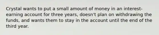 Crystal wants to put a small amount of money in an interest-earning account for three years, doesn't plan on withdrawing the funds, and wants them to stay in the account until the end of the third year.