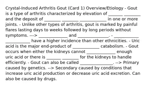 Crystal-Induced Arthritis Gout (Card 1) Overview/Etiology - Gout is a type of arthritis characterized by elevation of _______ ________ and the deposit of ________ ________ _____________ in one or more joints. - Unlike other types of arthritis, gout is marked by painful flares lasting days to weeks followed by long periods without symptoms. ---> ______________ and _______________. - ____________ ____________ have a higher incidence than other ethnicities. - Uric acid is the major end-product of _____________ catabolism. - Gout occurs when either the kidneys cannot ______________ enough uric acid or there is _______ ________ for the kidneys to handle efficiently. - Gout can also be called ________________. --> Primary caused by genetics. --> Secondary caused by conditions that increase uric acid production or decrease uric acid excretion. Can also be caused by drugs.