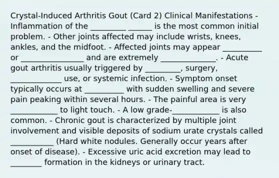 Crystal-Induced Arthritis Gout (Card 2) Clinical Manifestations - Inflammation of the _________ ______ is the most common initial problem. - Other joints affected may include wrists, knees, ankles, and the midfoot. - Affected joints may appear __________ or ________________ and are extremely ______________. - Acute gout arthritis usually triggered by _________, surgery, _____________ use, or systemic infection. - Symptom onset typically occurs at __________ with sudden swelling and severe pain peaking within several hours. - The painful area is very ____________ to light touch. - A low grade-____________ is also common. - Chronic gout is characterized by multiple joint involvement and visible deposits of sodium urate crystals called ___________ (Hard white nodules. Generally occur years after onset of disease). - Excessive uric acid excretion may lead to ________ formation in the kidneys or urinary tract.