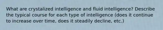 What are crystalized intelligence and fluid intelligence? Describe the typical course for each type of intelligence (does it continue to increase over time, does it steadily decline, etc.)