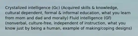 Crystalized intelligence (Gc) (Acquired skills & knowledge, cultural dependent, formal & informal education, what you learn from mom and dad and morally) Fluid intelligence (Gf) (nonverbal, culture-free, independent of instruction, what you know just by being a human, example of making/coping designs)