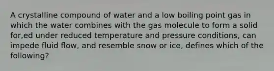 A crystalline compound of water and a low boiling point gas in which the water combines with the gas molecule to form a solid for,ed under reduced temperature and pressure conditions, can impede fluid flow, and resemble snow or ice, defines which of the following?