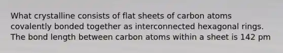 What crystalline consists of flat sheets of carbon atoms covalently bonded together as interconnected hexagonal rings. The bond length between carbon atoms within a sheet is 142 pm