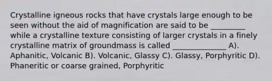 Crystalline igneous rocks that have crystals large enough to be seen without the aid of magnification are said to be _________ while a crystalline texture consisting of larger crystals in a finely crystalline matrix of groundmass is called ______________ A). Aphanitic, Volcanic B). Volcanic, Glassy C). Glassy, Porphyritic D). Phaneritic or coarse grained, Porphyritic