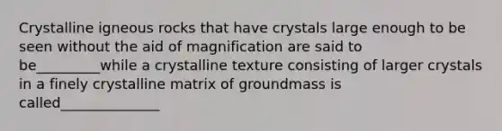 Crystalline igneous rocks that have crystals large enough to be seen without the aid of magnification are said to be_________while a crystalline texture consisting of larger crystals in a finely crystalline matrix of groundmass is called______________