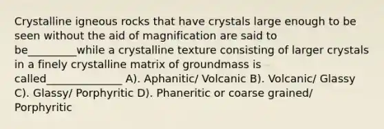 Crystalline igneous rocks that have crystals large enough to be seen without the aid of magnification are said to be_________while a crystalline texture consisting of larger crystals in a finely crystalline matrix of groundmass is called______________ A). Aphanitic/ Volcanic B). Volcanic/ Glassy C). Glassy/ Porphyritic D). Phaneritic or coarse grained/ Porphyritic