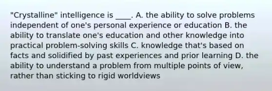 "Crystalline" intelligence is ____. A. the ability to solve problems independent of one's personal experience or education B. the ability to translate one's education and other knowledge into practical problem-solving skills C. knowledge that's based on facts and solidified by past experiences and prior learning D. the ability to understand a problem from multiple points of view, rather than sticking to rigid worldviews