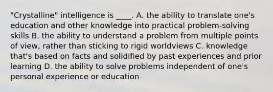 "Crystalline" intelligence is ____. A. the ability to translate one's education and other knowledge into practical problem-solving skills B. the ability to understand a problem from multiple points of view, rather than sticking to rigid worldviews C. knowledge that's based on facts and solidified by past experiences and prior learning D. the ability to solve problems independent of one's personal experience or education
