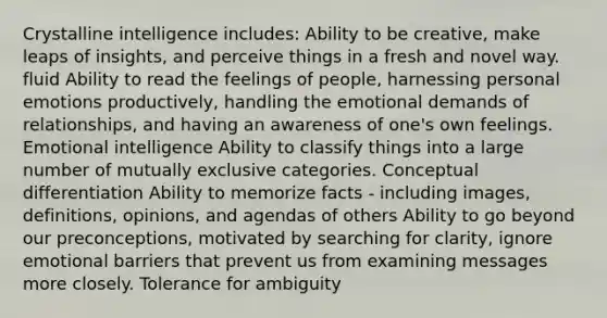 Crystalline intelligence includes: Ability to be creative, make leaps of insights, and perceive things in a fresh and novel way. fluid Ability to read the feelings of people, harnessing personal emotions productively, handling the emotional demands of relationships, and having an awareness of one's own feelings. Emotional intelligence Ability to classify things into a large number of mutually exclusive categories. Conceptual differentiation Ability to memorize facts - including images, definitions, opinions, and agendas of others Ability to go beyond our preconceptions, motivated by searching for clarity, ignore emotional barriers that prevent us from examining messages more closely. Tolerance for ambiguity