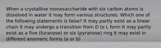 When a crystalline monosaccharide with six carbon atoms is dissolved in water it may form various structures. Which one of the following statements is false? It may partly exist as a linear chain It may undergo a transition from D to L form It may partly exist as a five (furanose) or six (pyranose) ring It may exist in different anomeric forms (a or b)