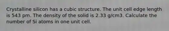 Crystalline silicon has a cubic structure. The unit cell edge length is 543 pm. The density of the solid is 2.33 g/cm3. Calculate the number of Si atoms in one unit cell.