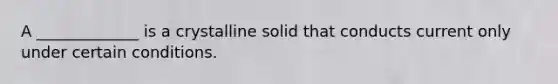 A _____________ is a crystalline solid that conducts current only under certain conditions.