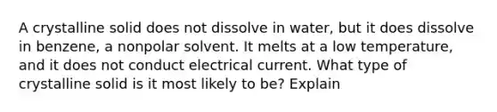 A crystalline solid does not dissolve in water, but it does dissolve in benzene, a nonpolar solvent. It melts at a low temperature, and it does not conduct electrical current. What type of crystalline solid is it most likely to be? Explain