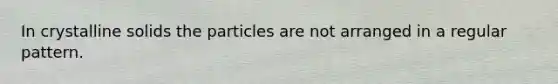 In crystalline solids the particles are not arranged in a regular pattern.