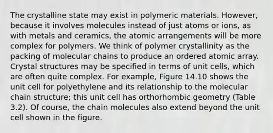 The crystalline state may exist in polymeric materials. However, because it involves molecules instead of just atoms or ions, as with metals and ceramics, the atomic arrangements will be more complex for polymers. We think of polymer crystallinity as the packing of molecular chains to produce an ordered atomic array. Crystal structures may be specified in terms of unit cells, which are often quite complex. For example, Figure 14.10 shows the unit cell for polyethylene and its relationship to the molecular chain structure; this unit cell has orthorhombic geometry (Table 3.2). Of course, the chain molecules also extend beyond the unit cell shown in the figure.