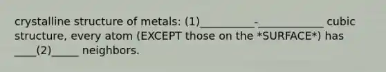 crystalline structure of metals: (1)__________-____________ cubic structure, every atom (EXCEPT those on the *SURFACE*) has ____(2)_____ neighbors.