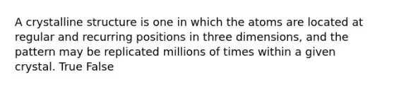 A crystalline structure is one in which the atoms are located at regular and recurring positions in three dimensions, and the pattern may be replicated millions of times within a given crystal. True False