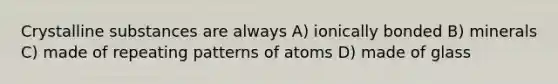 Crystalline substances are always A) ionically bonded B) minerals C) made of repeating patterns of atoms D) made of glass