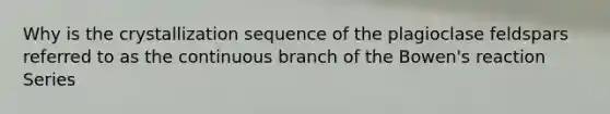 Why is the crystallization sequence of the plagioclase feldspars referred to as the continuous branch of the Bowen's reaction Series