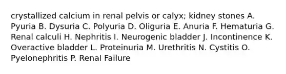 crystallized calcium in renal pelvis or calyx; kidney stones A. Pyuria B. Dysuria C. Polyuria D. Oliguria E. Anuria F. Hematuria G. Renal calculi H. Nephritis I. Neurogenic bladder J. Incontinence K. Overactive bladder L. Proteinuria M. Urethritis N. Cystitis O. Pyelonephritis P. Renal Failure