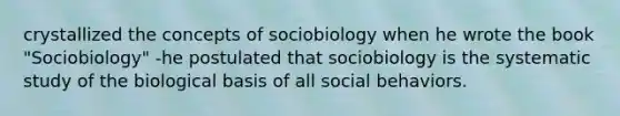 crystallized the concepts of sociobiology when he wrote the book "Sociobiology" -he postulated that sociobiology is the systematic study of the biological basis of all social behaviors.