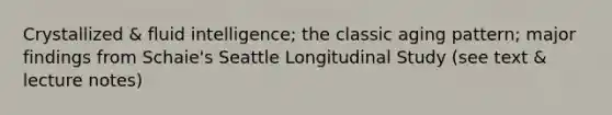 Crystallized & fluid intelligence; the classic aging pattern; major findings from Schaie's Seattle Longitudinal Study (see text & lecture notes)