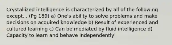 Crystallized intelligence is characterized by all of the following except... (Pg 189) a) One's ability to solve problems and make decisions on acquired knowledge b) Result of experienced and cultured learning c) Can be mediated by fluid intelligence d) Capacity to learn and behave independently