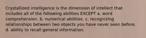 Crystallized intelligence is the dimension of intellect that includes all of the following abilities EXCEPT a. word comprehension. b. numerical abilities. c. recognizing relationships between two objects you have never seen before. d. ability to recall general information.