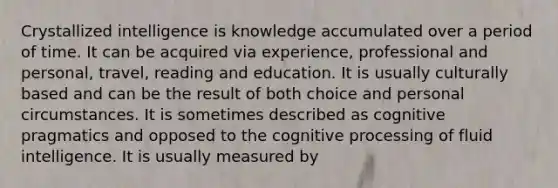 Crystallized intelligence is knowledge accumulated over a period of time. It can be acquired via experience, professional and personal, travel, reading and education. It is usually culturally based and can be the result of both choice and personal circumstances. It is sometimes described as cognitive pragmatics and opposed to the cognitive processing of fluid intelligence. It is usually measured by