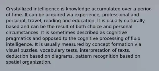 Crystallized intelligence is knowledge accumulated over a period of time. It can be acquired via experience, professional and personal, travel, reading and education. It is usually culturally based and can be the result of both choice and personal circumstances. It is sometimes described as cognitive pragmatics and opposed to the cognitive processing of fluid intelligence. It is usually measured by concept formation via visual puzzles. vocabulary tests, interpretation of texts. deduction based on diagrams. pattern recognition based on spatial organization.