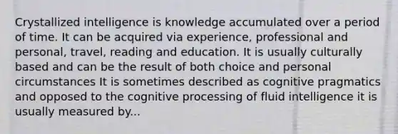 Crystallized intelligence is knowledge accumulated over a period of time. It can be acquired via experience, professional and personal, travel, reading and education. It is usually culturally based and can be the result of both choice and personal circumstances It is sometimes described as cognitive pragmatics and opposed to the cognitive processing of fluid intelligence it is usually measured by...