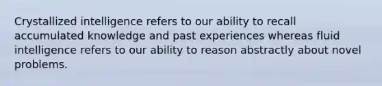 Crystallized intelligence refers to our ability to recall accumulated knowledge and past experiences whereas fluid intelligence refers to our ability to reason abstractly about novel problems.