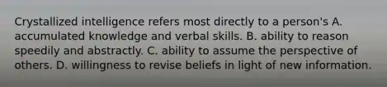 Crystallized intelligence refers most directly to a person's A. accumulated knowledge and verbal skills. B. ability to reason speedily and abstractly. C. ability to assume the perspective of others. D. willingness to revise beliefs in light of new information.