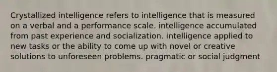 Crystallized intelligence refers to​ ​intelligence that is measured on a verbal and a performance scale. ​intelligence accumulated from past experience and socialization. ​intelligence applied to new tasks or the ability to come up with novel or creative solutions to unforeseen problems. ​pragmatic or social judgment