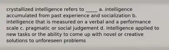 crystallized intelligence refers to _____ a. intelligence accumulated from past experience and socialization b. intelligence that is measured on a verbal and a performance scale c. pragmatic or social judgement d. intelligence applied to new tasks or the ability to come up with novel or creative solutions to unforeseen problems